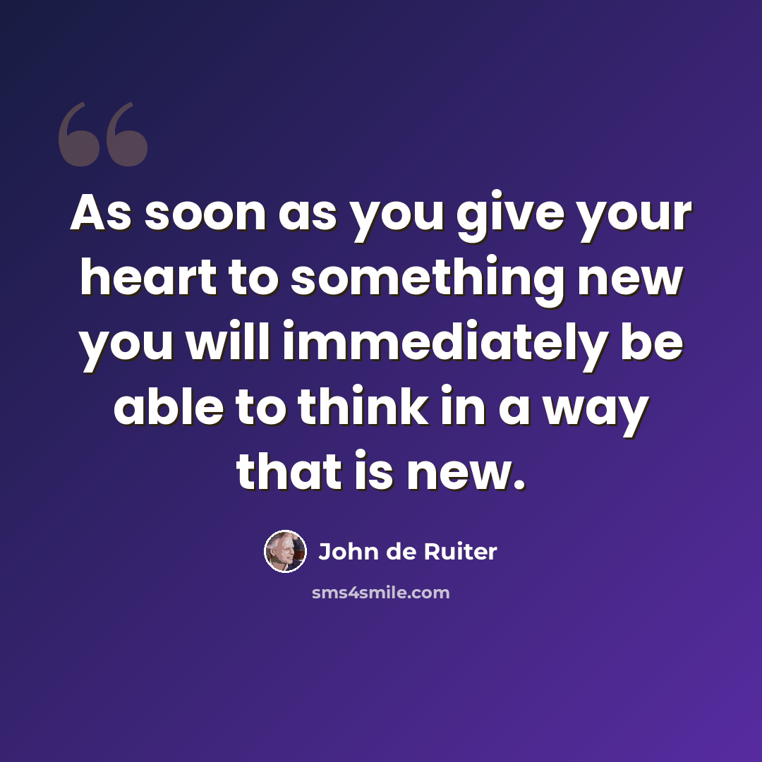 “As soon as you give your heart to something new you will immediately be able to think in a way that is new.” quote by John de Ruiter