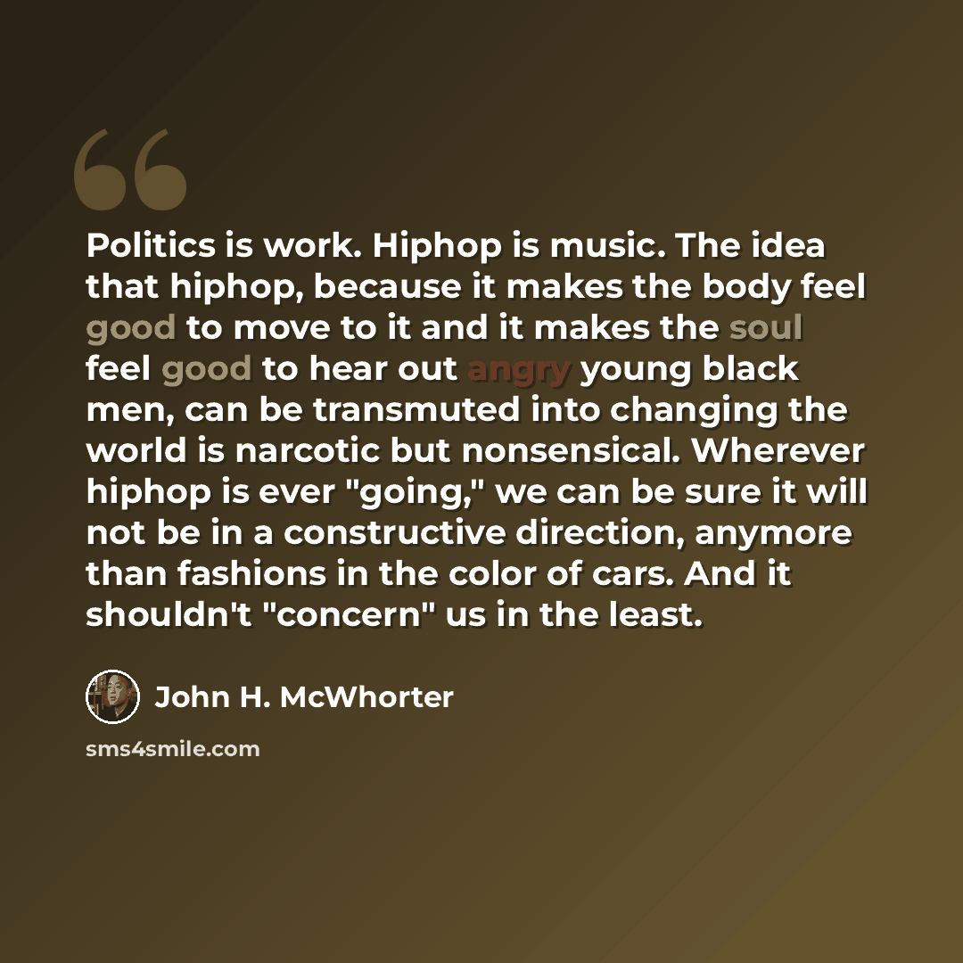 “Politics is work. Hiphop is music. The idea that hiphop, because it makes the body feel good to move to it and it makes the soul feel good to hear out angry young black men, can be transmuted into changing the world is narcotic but nonsensical. Wherever hiphop is ever "going," we can be sure it…” quote by John H. McWhorter