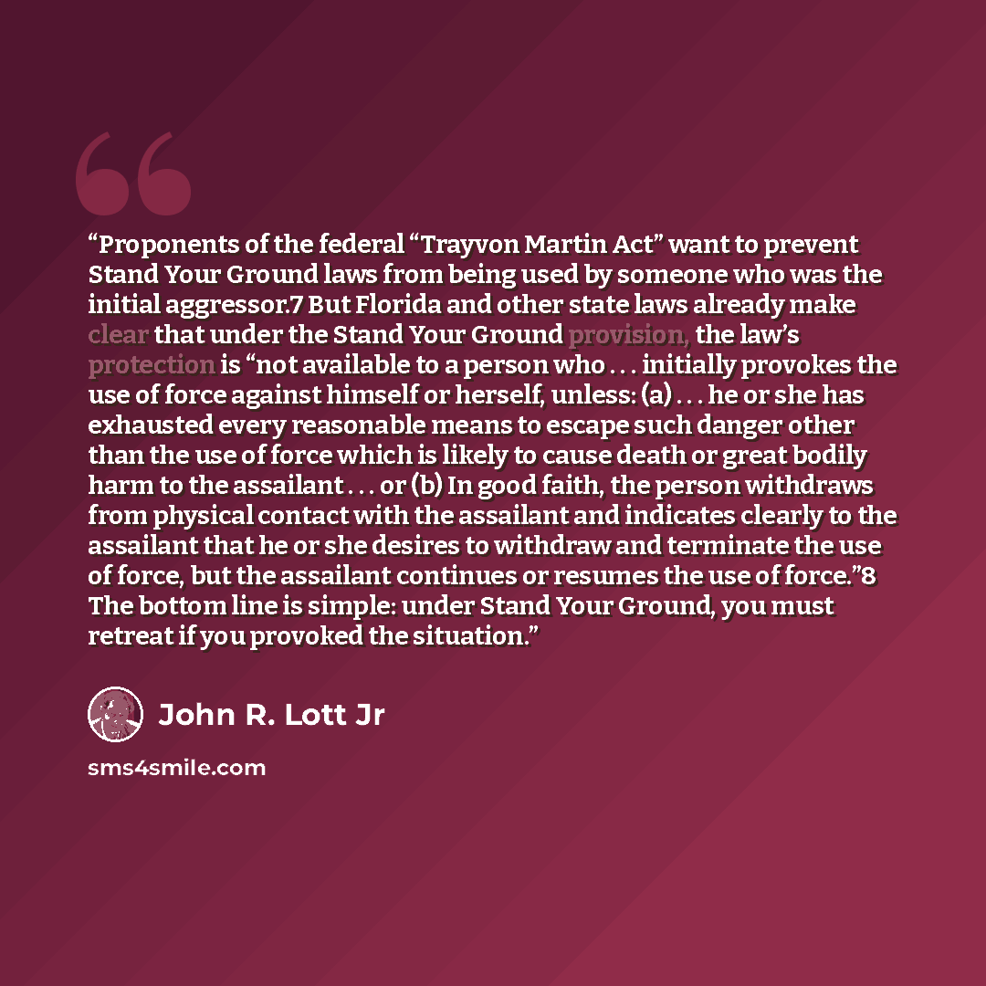 “Proponents of the federal “Trayvon Martin Act” want to prevent Stand Your Ground laws from being used by someone who was the initial aggressor.7 But Florida and other state laws already make clear that under the Stand Your Ground provision, the law’s protection is “not available to a person who…” quote by John R. Lott Jr