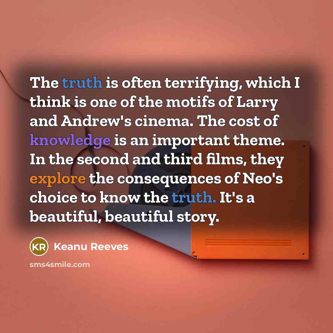 “The truth is often terrifying, which I think is one of the motifs of Larry and Andrew's cinema. The cost of knowledge is an important theme. In the second and third films, they explore the consequences of Neo's choice to know the truth. It's a beautiful, beautiful story.” quote by Keanu Reeves