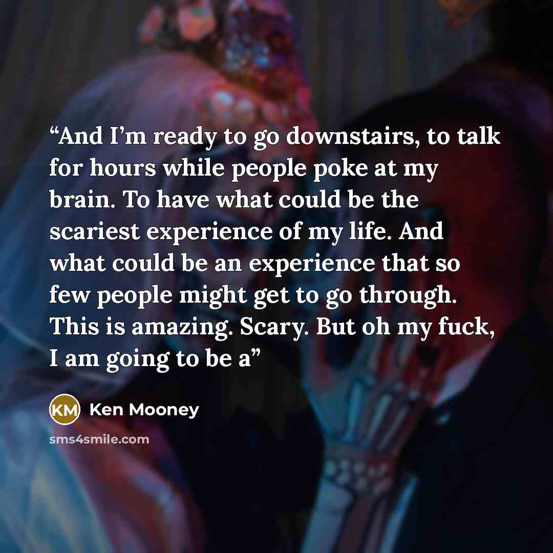 “And I’m ready to go downstairs, to talk for hours while people poke at my brain. To have what could be the scariest experience of my life. And what could be an experience that so few people might get to go through. This is amazing. Scary. But oh my fuck, I am going to be a” quote by Ken Mooney