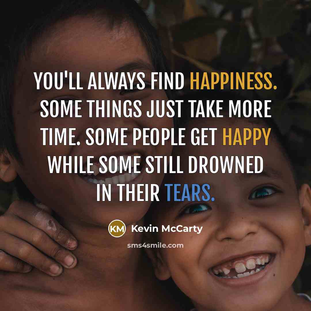 “You'll always find happiness. Some things just take more time. Some people get happy while some still drowned in their tears.” quote by Kevin McCarty