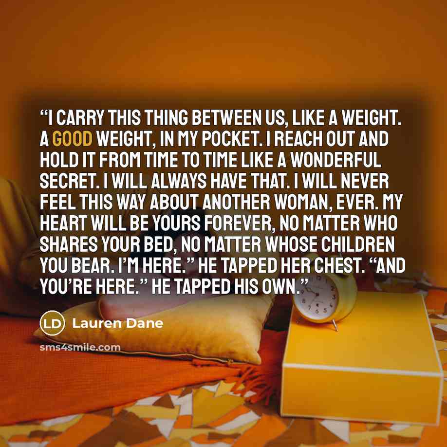 “I carry this thing between us, like a weight. A good weight, in my pocket. I reach out and hold it from time to time like a wonderful secret. I will always have that. I will never feel this way about another woman, ever. My heart will be yours forever, no matter who shares your bed, no matter…” quote by Lauren Dane