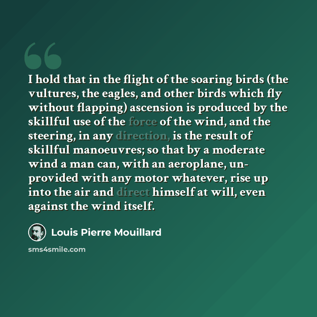 “I hold that in the flight of the soaring birds (the vultures, the eagles, and other birds which fly without flapping) ascension is produced by the skillful use of the force of the wind, and the steering, in any direction, is the result of skillful manoeuvres; so that by a moderate wind a man can…” quote by Louis Pierre Mouillard