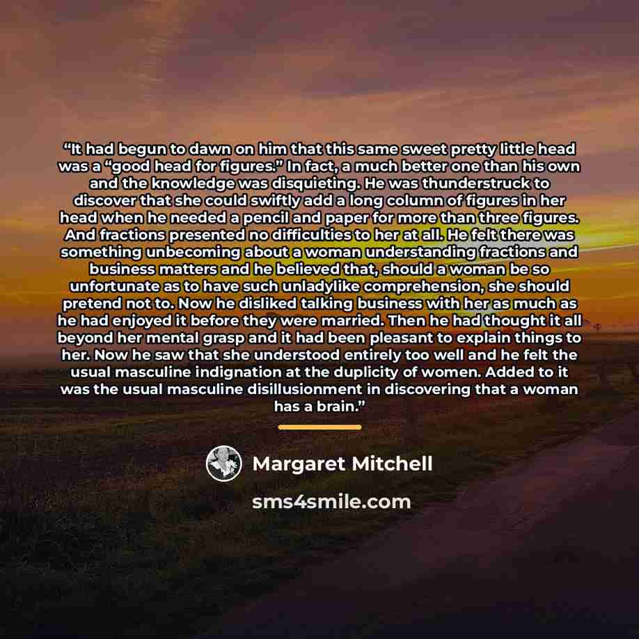 “It had begun to dawn on him that this same sweet pretty little head was a “good head for figures.” In fact, a much better one than his own and the knowledge was disquieting. He was thunderstruck to discover that she could swiftly add a long column of figures in her head when he needed a pencil and…” quote by Margaret Mitchell