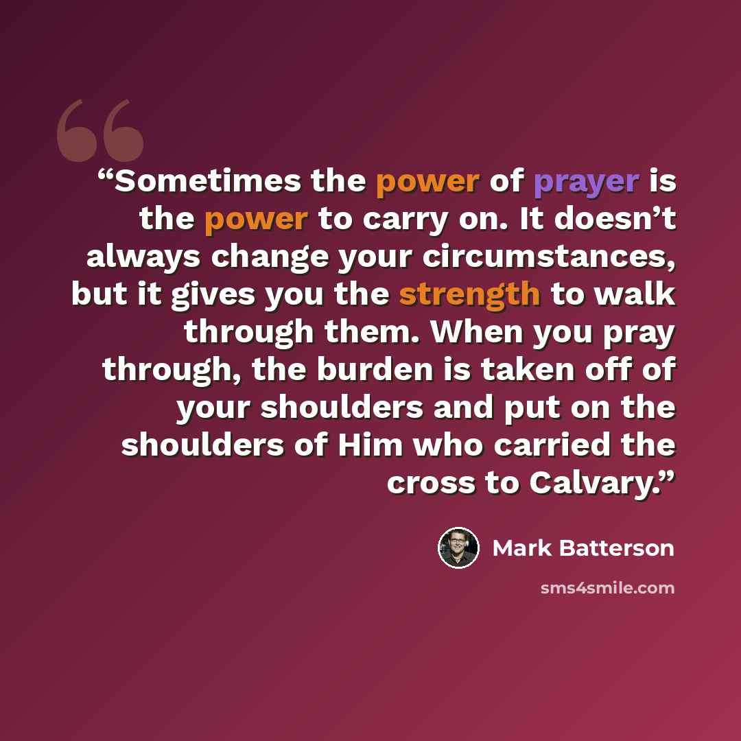 “Sometimes the power of prayer is the power to carry on. It doesn’t always change your circumstances, but it gives you the strength to walk through them. When you pray through, the burden is taken off of your shoulders and put on the shoulders of Him who carried the cross to Calvary.” quote by Mark Batterson
