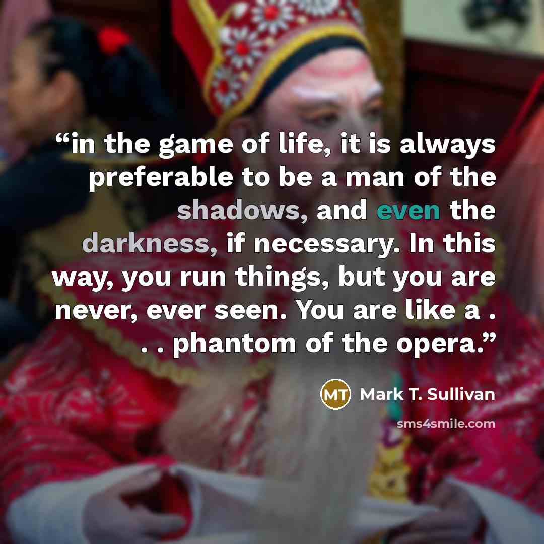 “in the game of life, it is always preferable to be a man of the shadows, and even the darkness, if necessary. In this way, you run things, but you are never, ever seen. You are like a . . . phantom of the opera.” quote by Mark T. Sullivan