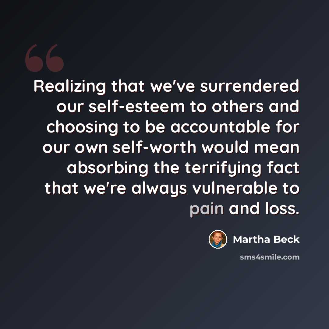 “Realizing that we've surrendered our self-esteem to others and choosing to be accountable for our own self-worth would mean absorbing the terrifying fact that we're always vulnerable to pain and loss.” quote by Martha Beck