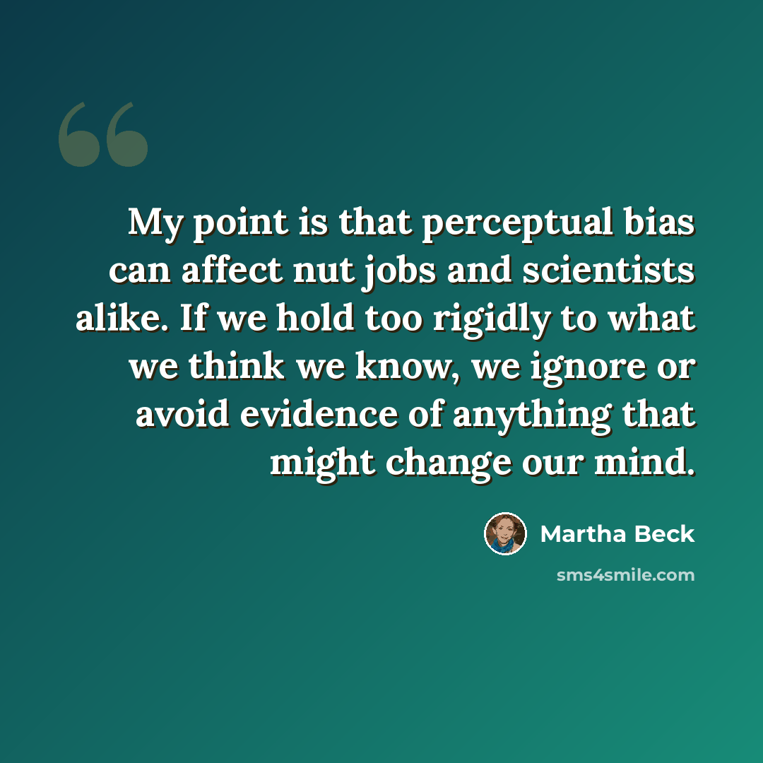 “My point is that perceptual bias can affect nut jobs and scientists alike. If we hold too rigidly to what we think we know, we ignore or avoid evidence of anything that might change our mind.” quote by Martha Beck