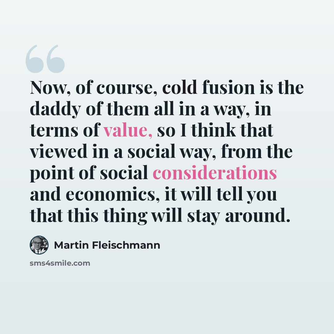 “Now, of course, cold fusion is the daddy of them all in a way, in terms of value, so I think that viewed in a social way, from the point of social considerations and economics, it will tell you that this thing will stay around.” quote by Martin Fleischmann