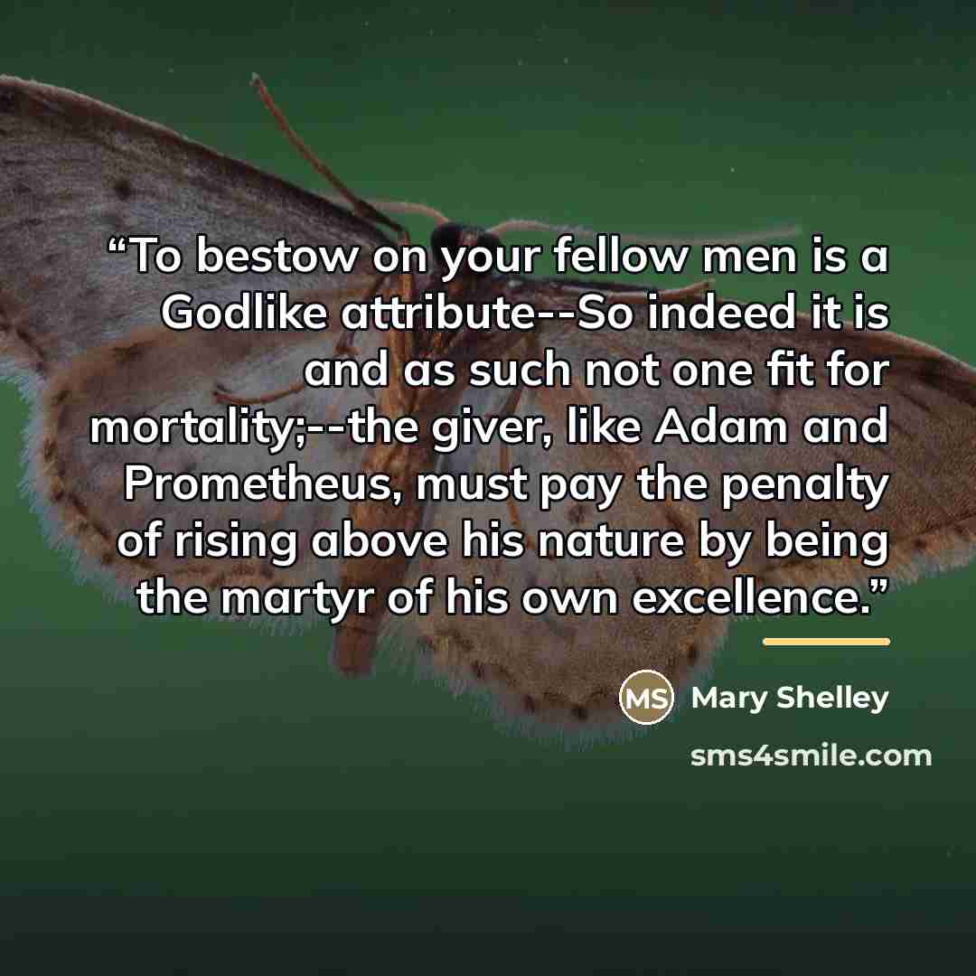“To bestow on your fellow men is a Godlike attribute--So indeed it is and as such not one fit for mortality;--the giver, like Adam and Prometheus, must pay the penalty of rising above his nature by being the martyr of his own excellence.” quote by Mary Shelley