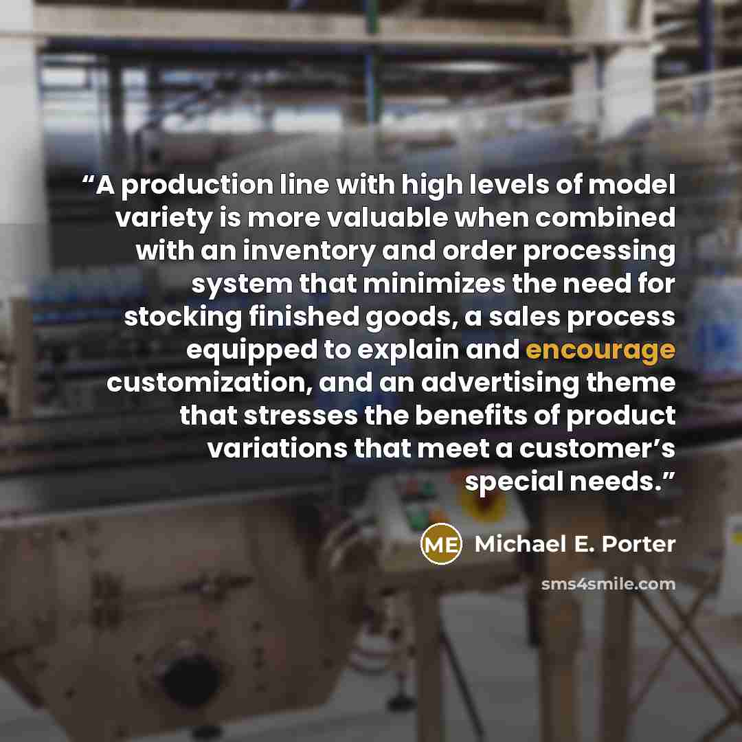 “A production line with high levels of model variety is more valuable when combined with an inventory and order processing system that minimizes the need for stocking finished goods, a sales process equipped to explain and encourage customization, and an advertising theme that stresses the benefits…” quote by Michael E. Porter