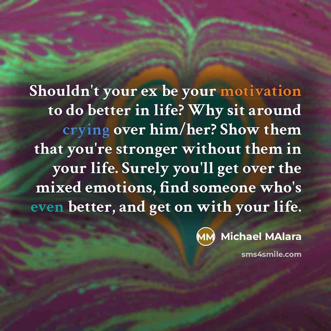 “Shouldn't your ex be your motivation to do better in life? Why sit around crying over him/her? Show them that you're stronger without them in your life. Surely you'll get over the mixed emotions, find someone who's even better, and get on with your life.” quote by Michael Malara