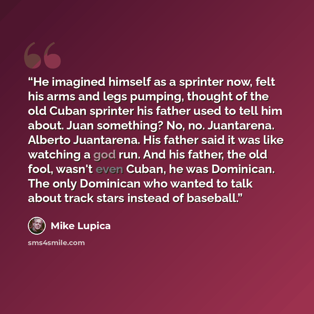 “He imagined himself as a sprinter now, felt his arms and legs pumping, thought of the old Cuban sprinter his father used to tell him about. Juan something? No, no. Juantarena. Alberto Juantarena. His father said it was like watching a god run. And his father, the old fool, wasn't even Cuban, he…” quote by Mike Lupica