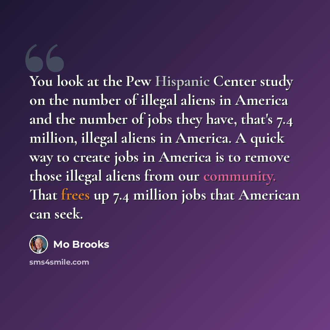 “You look at the Pew Hispanic Center study on the number of illegal aliens in America and the number of jobs they have, that's 7.4 million, illegal aliens in America. A quick way to create jobs in America is to remove those illegal aliens from our community. That frees up 7.4 million jobs that…” quote by Mo Brooks
