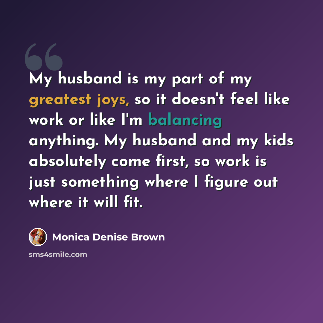“My husband is my part of my greatest joys, so it doesn't feel like work or like I'm balancing anything. My husband and my kids absolutely come first, so work is just something where I figure out where it will fit.” quote by Monica Denise Brown