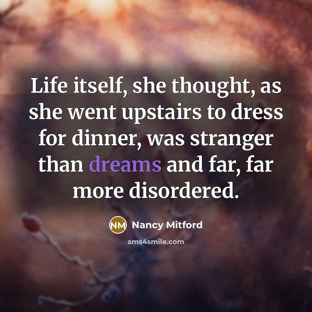 “Life itself, she thought, as she went upstairs to dress for dinner, was stranger than dreams and far, far more disordered.” quote by Nancy Mitford