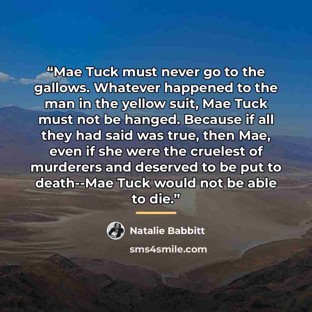 “Mae Tuck must never go to the gallows. Whatever happened to the man in the yellow suit, Mae Tuck must not be hanged. Because if all they had said was true, then Mae, even if she were the cruelest of murderers and deserved to be put to death--Mae Tuck would not be able to die.” quote by Natalie Babbitt