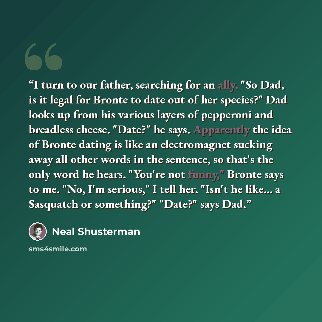 “I turn to our father, searching for an ally. "So Dad, is it legal for Bronte to date out of her species?" Dad looks up from his various layers of pepperoni and breadless cheese. "Date?" he says. Apparently the idea of Bronte dating is like an electromagnet sucking away all other words in the…” quote by Neal Shusterman