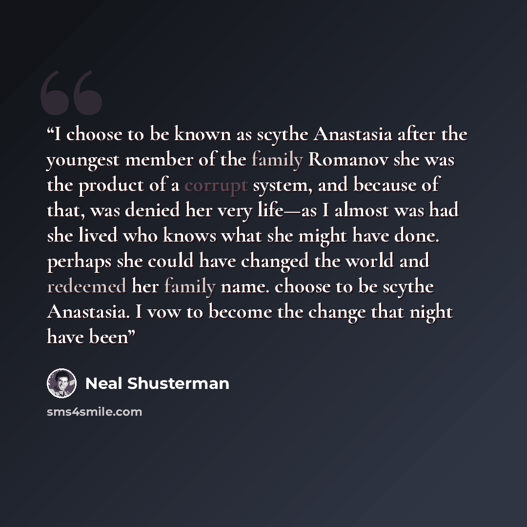 “I choose to be known as scythe Anastasia after the youngest member of the family Romanov she was the product of a corrupt system, and because of that, was denied her very life—as I almost was had she lived who knows what she might have done. perhaps she could have changed the world and redeemed…” quote by Neal Shusterman
