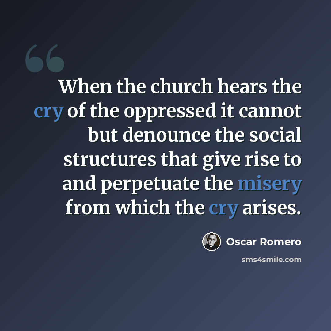 “When the church hears the cry of the oppressed it cannot but denounce the social structures that give rise to and perpetuate the misery from which the cry arises.” quote by Oscar Romero