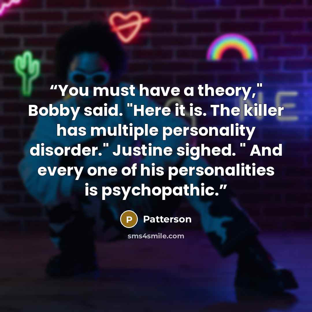 “You must have a theory," Bobby said. "Here it is. The killer has multiple personality disorder." Justine sighed. " And every one of his personalities is psychopathic.” quote by Patterson