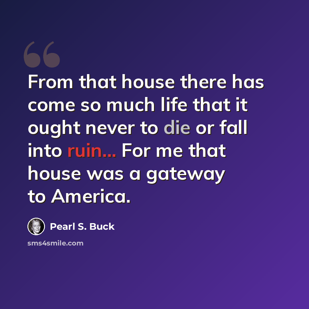 “From that house there has come so much life that it ought never to die or fall into ruin... For me that house was a gateway to America.” quote by Pearl S. Buck