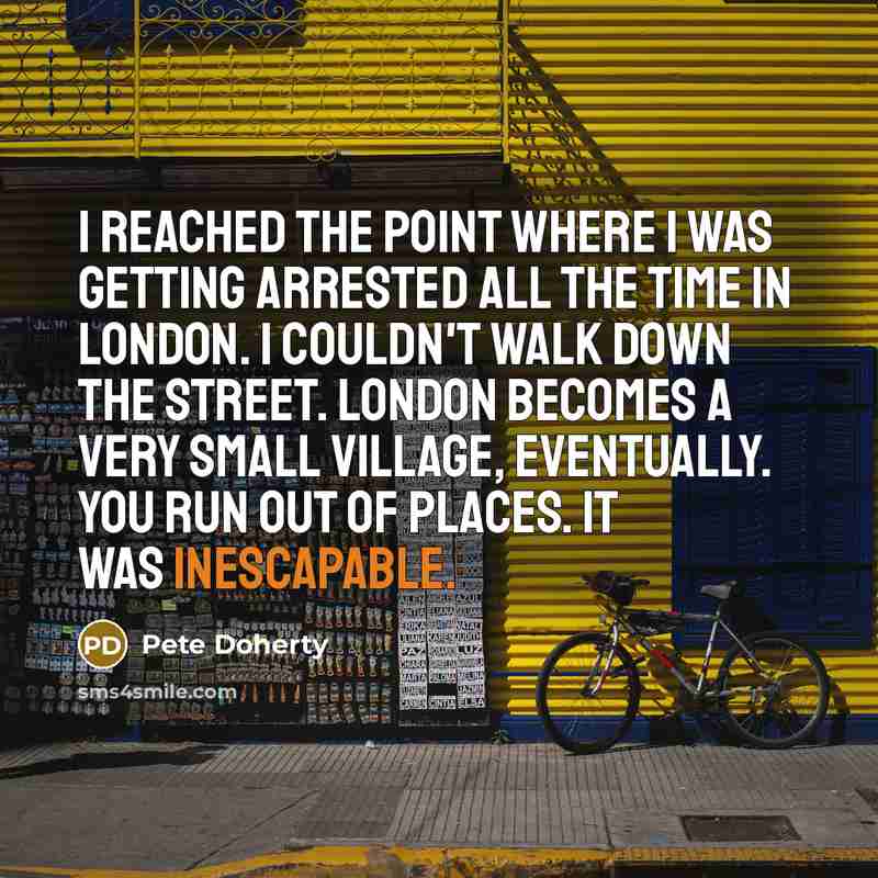 “I reached the point where I was getting arrested all the time in London. I couldn't walk down the street. London becomes a very small village, eventually. You run out of places. It was inescapable.” quote by Pete Doherty