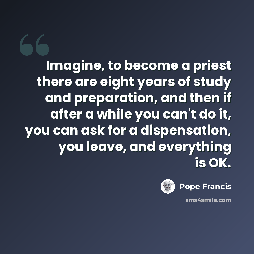 “Imagine, to become a priest there are eight years of study and preparation, and then if after a while you can't do it, you can ask for a dispensation, you leave, and everything is OK.” quote by Pope Francis