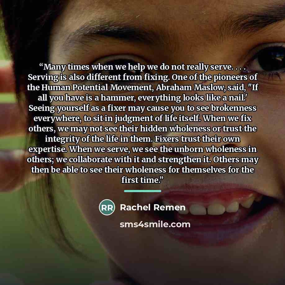 “Many times when we help we do not really serve. . . . Serving is also different from fixing. One of the pioneers of the Human Potential Movement, Abraham Maslow, said, "If all you have is a hammer, everything looks like a nail.' Seeing yourself as a fixer may cause you to see brokenness…” quote by Anonymous