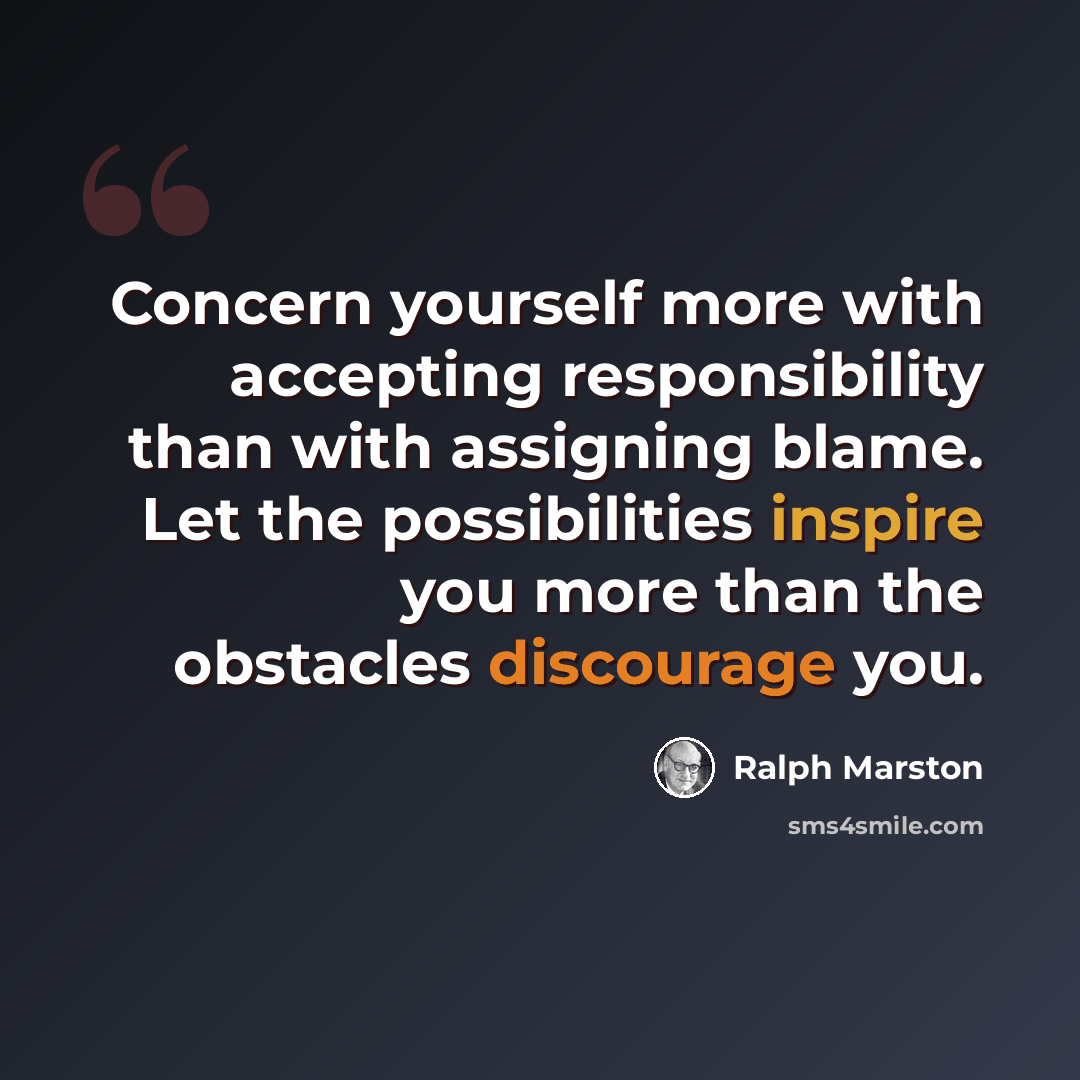 “Concern yourself more with accepting responsibility than with assigning blame. Let the possibilities inspire you more than the obstacles discourage you.” quote by Ralph Marston