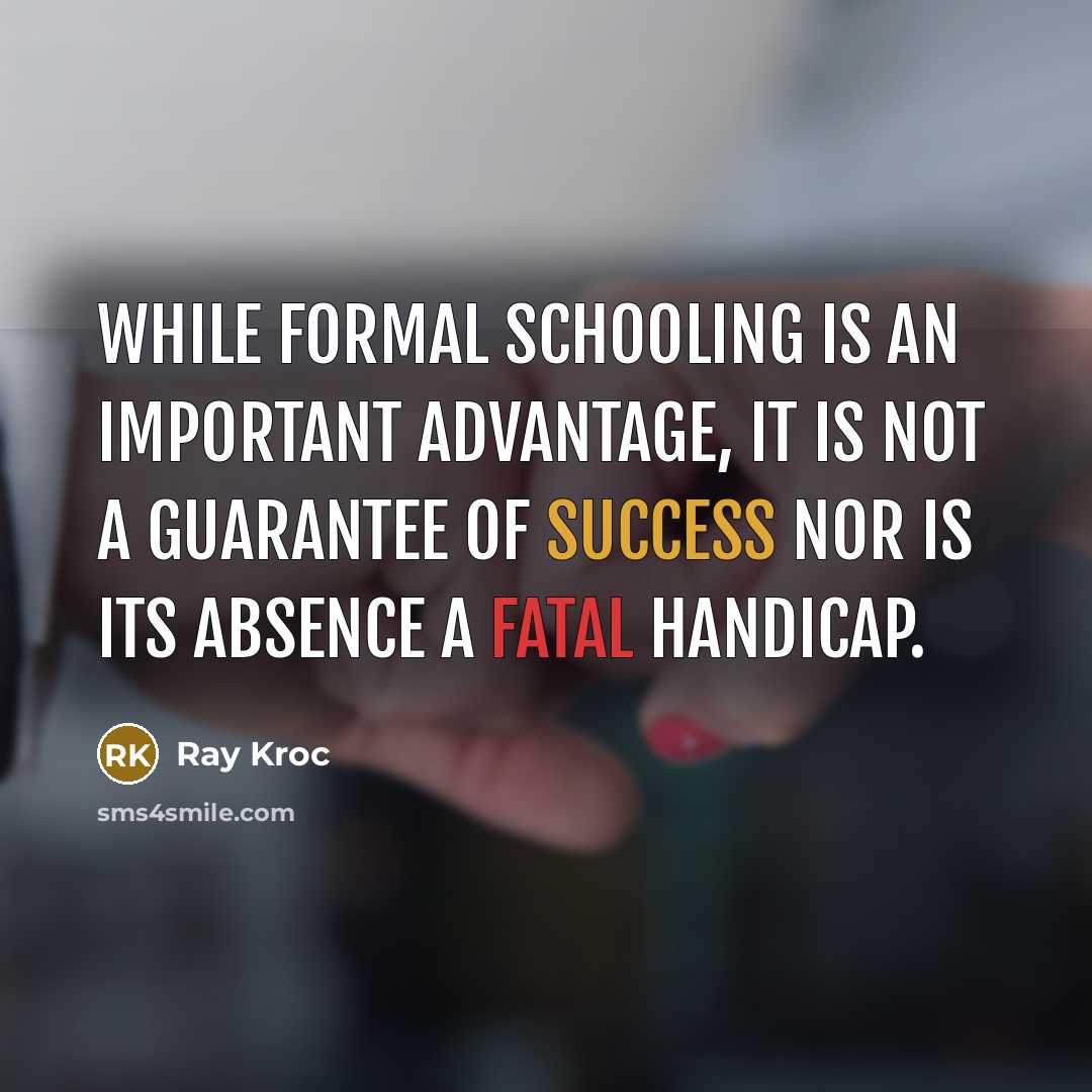 “While formal schooling is an important advantage, it is not a guarantee of success nor is its absence a fatal handicap.” quote by Ray Kroc