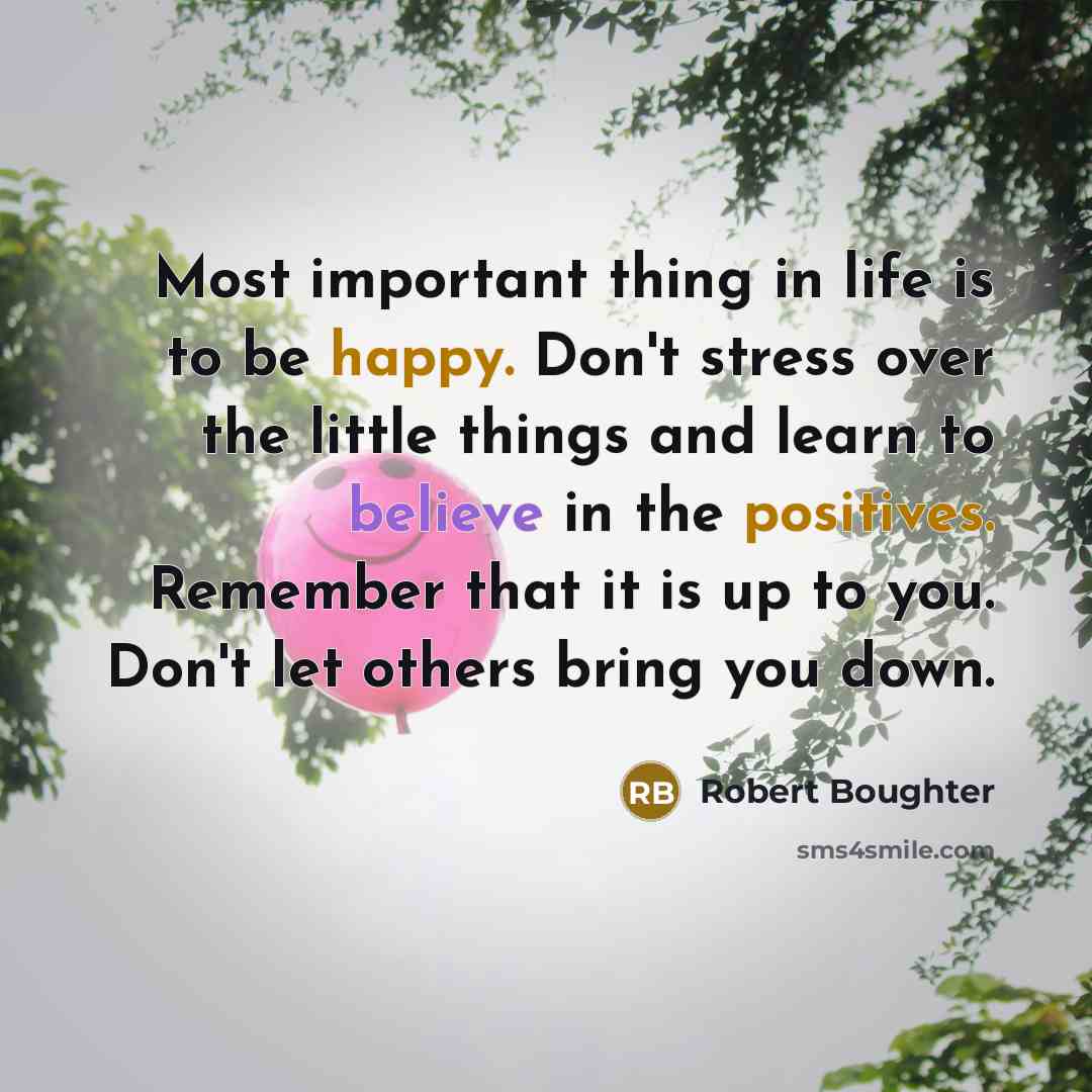 “Most important thing in life is to be happy. Don't stress over the little things and learn to believe in the positives. Remember that it is up to you. Don't let others bring you down.” quote by Robert Boughter