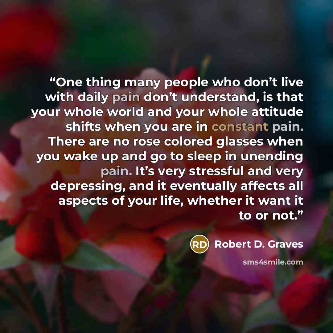 “One thing many people who don’t live with daily pain don’t understand, is that your whole world and your whole attitude shifts when you are in constant pain. There are no rose colored glasses when you wake up and go to sleep in unending pain. It’s very stressful and very depressing, and it…” quote by Robert D. Graves