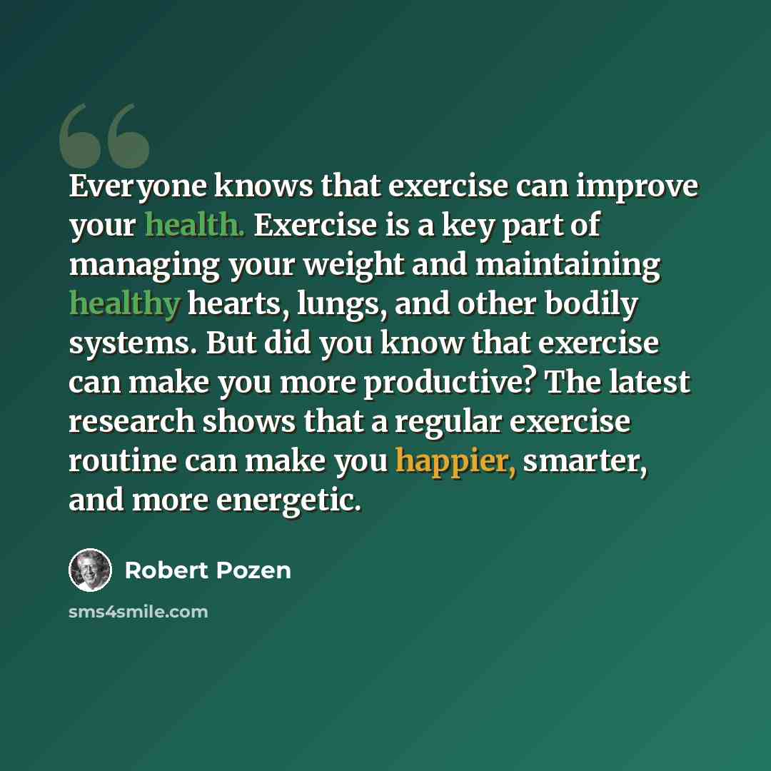 “Everyone knows that exercise can improve your health. Exercise is a key part of managing your weight and maintaining healthy hearts, lungs, and other bodily systems. But did you know that exercise can make you more productive? The latest research shows that a regular exercise routine can make you…” quote by Robert Pozen