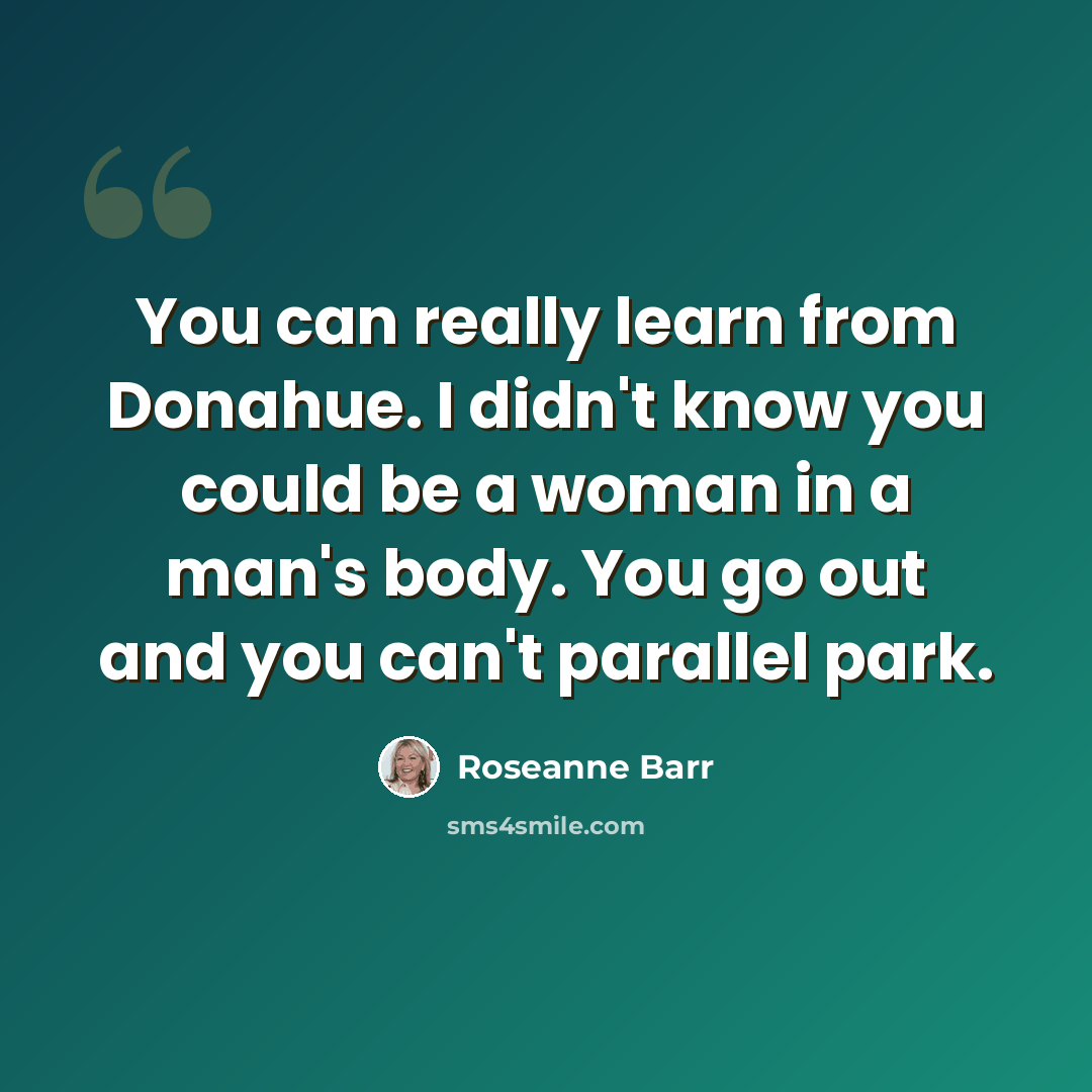 “You can really learn from Donahue. I didn't know you could be a woman in a man's body. You go out and you can't parallel park.” quote by Roseanne Barr