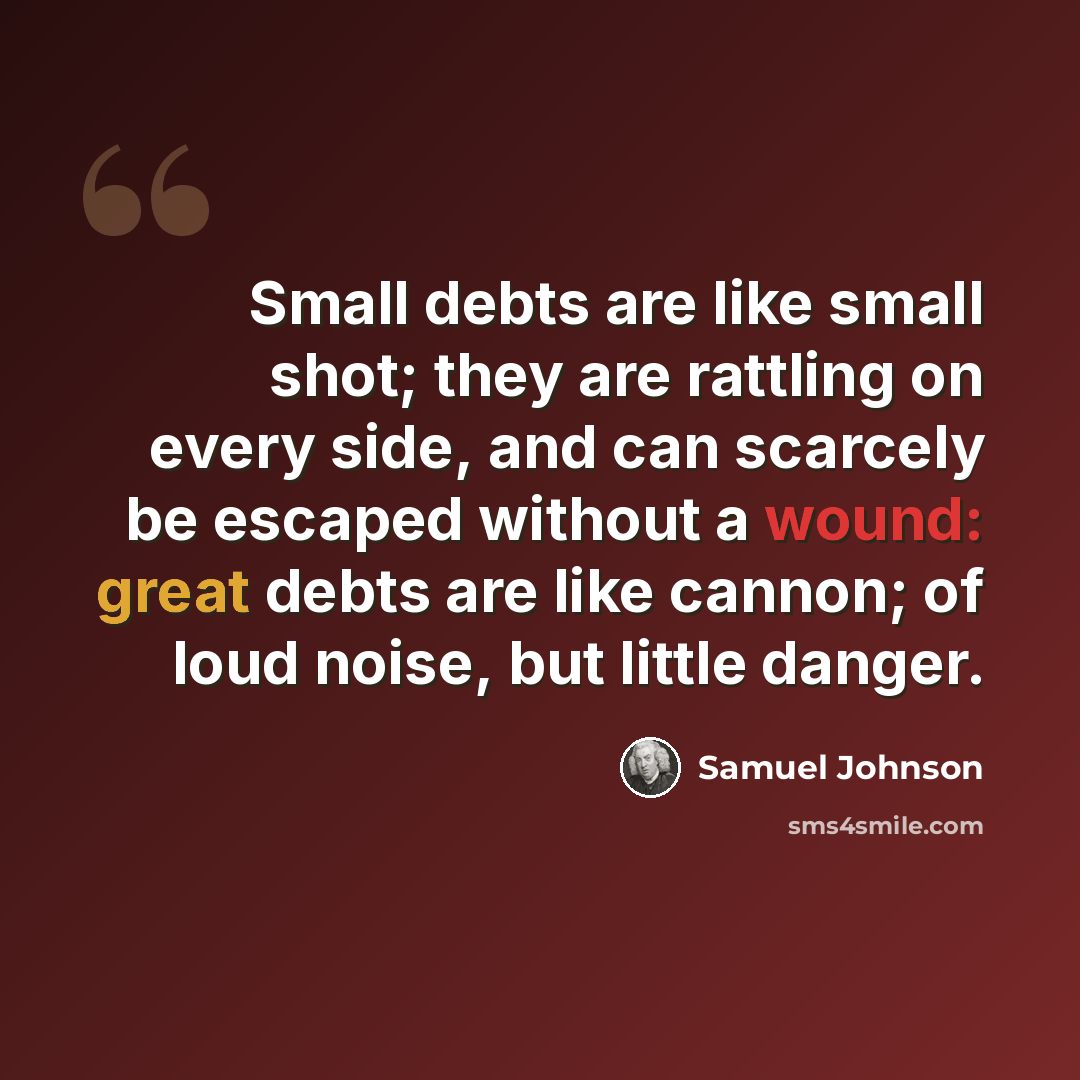 “Small debts are like small shot; they are rattling on every side, and can scarcely be escaped without a wound: great debts are like cannon; of loud noise, but little danger.” quote by Samuel Johnson