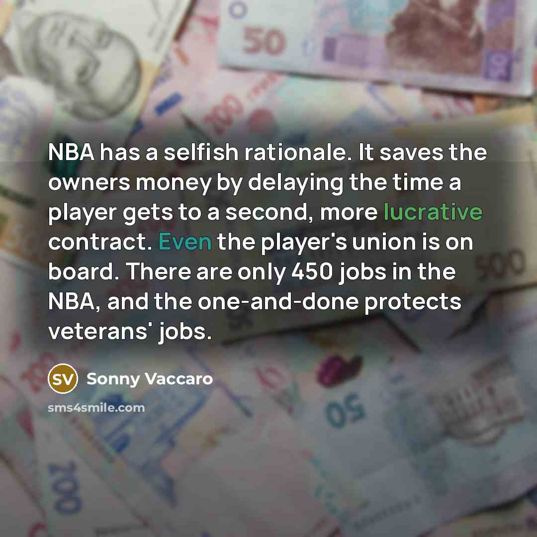 “NBA has a selfish rationale. It saves the owners money by delaying the time a player gets to a second, more lucrative contract. Even the player's union is on board. There are only 450 jobs in the NBA, and the one-and-done protects veterans' jobs.” quote by Sonny Vaccaro