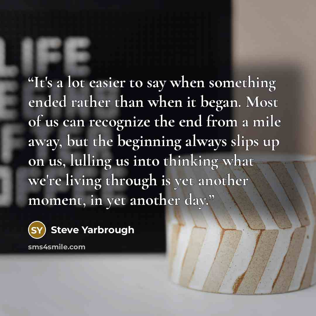 “It's a lot easier to say when something ended rather than when it began. Most of us can recognize the end from a mile away, but the beginning always slips up on us, lulling us into thinking what we're living through is yet another moment, in yet another day.” quote by Steve Yarbrough