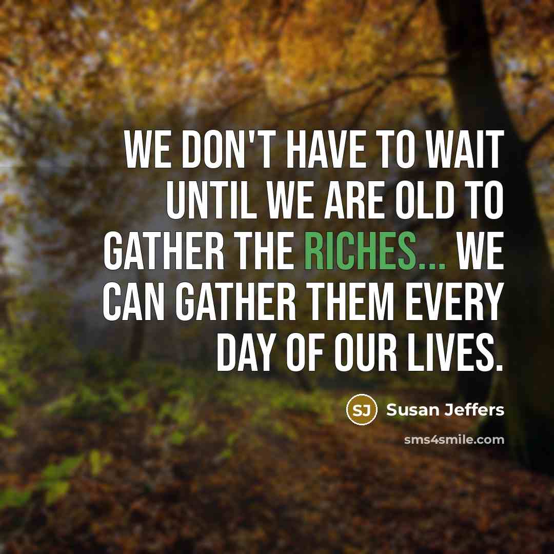 “We don't have to wait until we are old to gather the riches... We can gather them every day of our lives.” quote by Susan Jeffers