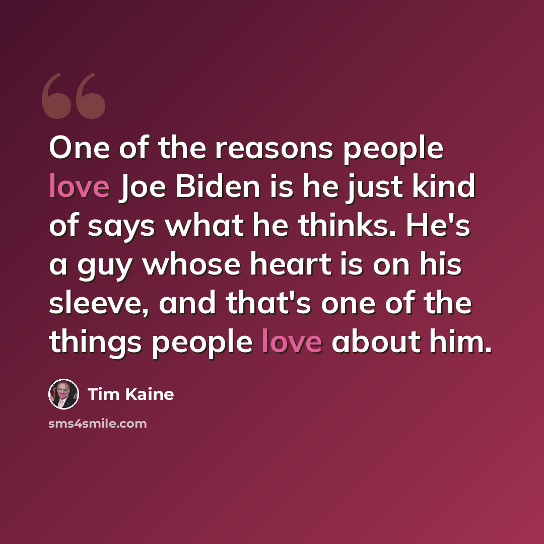“One of the reasons people love Joe Biden is he just kind of says what he thinks. He's a guy whose heart is on his sleeve, and that's one of the things people love about him.” quote by Tim Kaine