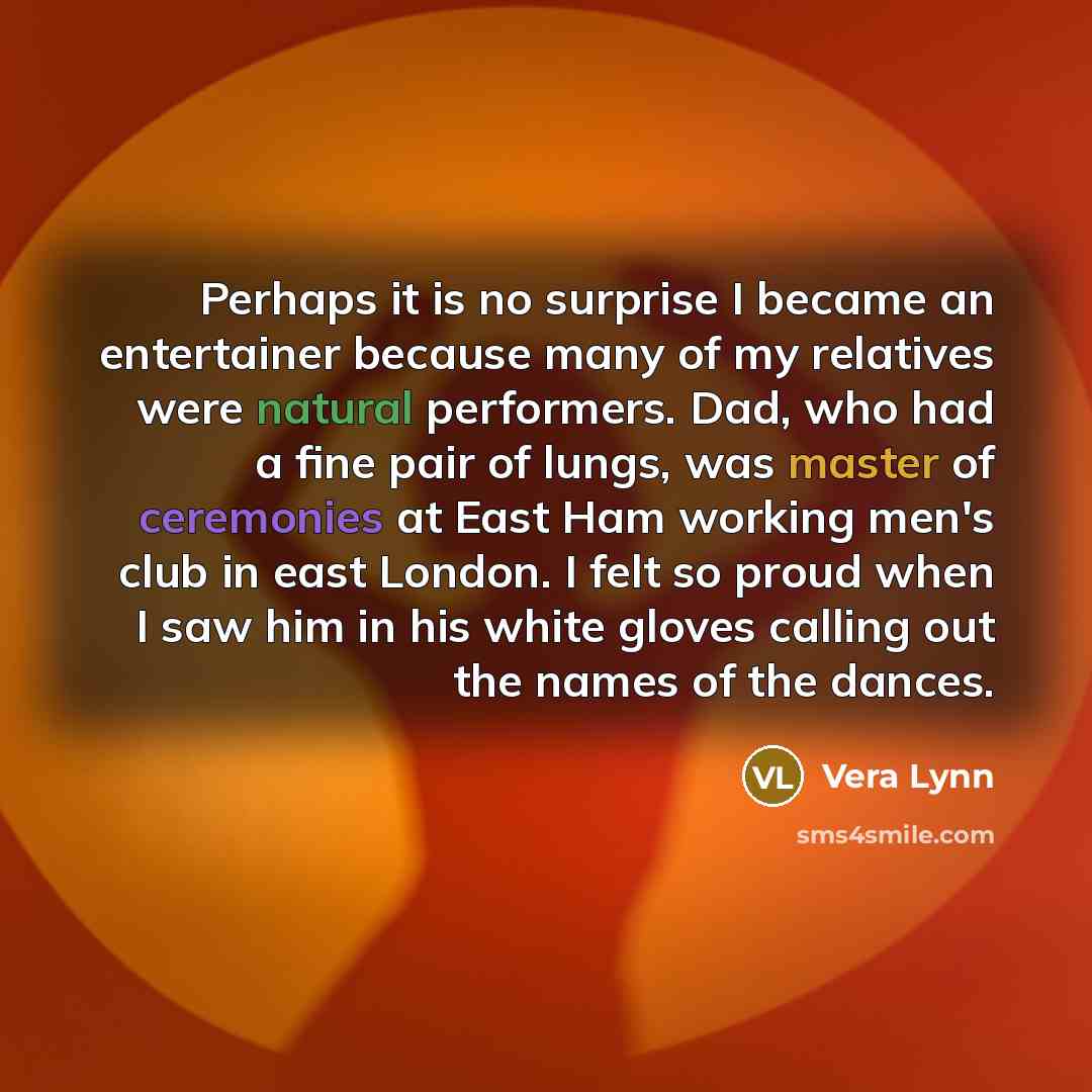 “Perhaps it is no surprise I became an entertainer because many of my relatives were natural performers. Dad, who had a fine pair of lungs, was master of ceremonies at East Ham working men's club in east London. I felt so proud when I saw him in his white gloves calling out the names of the dances.” quote by Vera Lynn