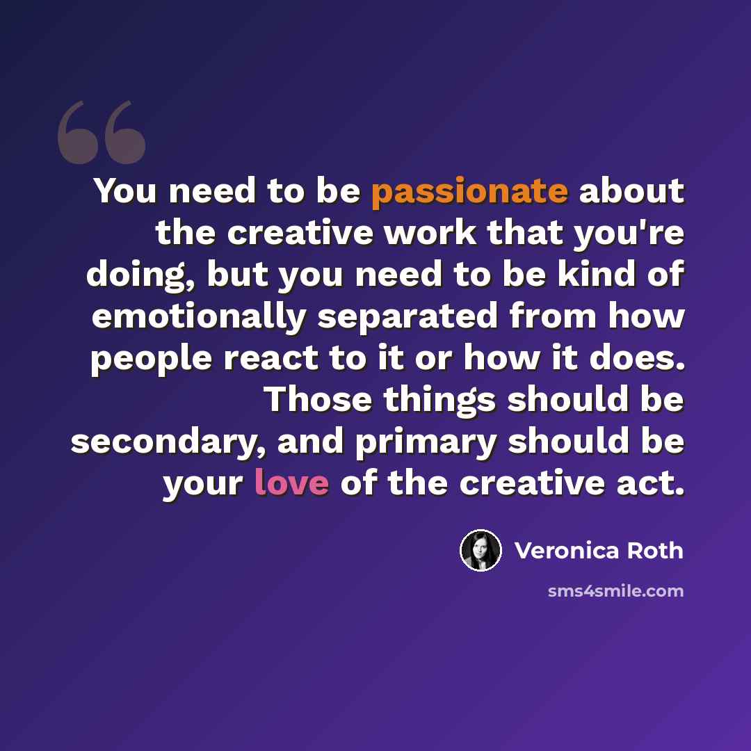 “You need to be passionate about the creative work that you're doing, but you need to be kind of emotionally separated from how people react to it or how it does. Those things should be secondary, and primary should be your love of the creative act.” quote by Veronica Roth