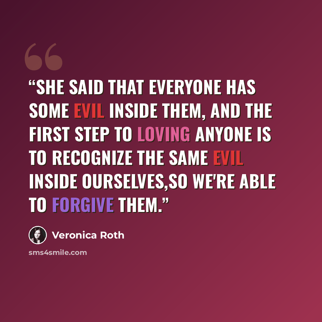 “She said that everyone has some evil inside them, and the first step to loving anyone is to recognize the same evil inside ourselves,so we're able to forgive them.” quote by Veronica Roth
