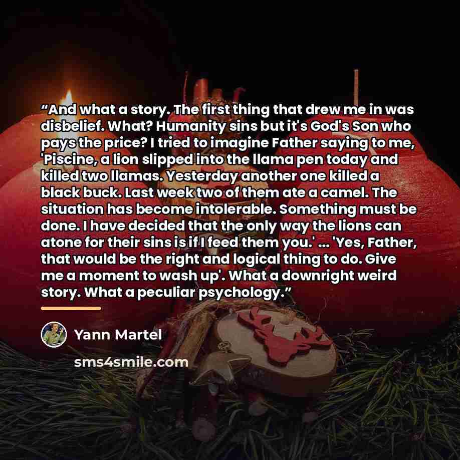 “And what a story. The first thing that drew me in was disbelief. What? Humanity sins but it's God's Son who pays the price? I tried to imagine Father saying to me, 'Piscine, a lion slipped into the llama pen today and killed two llamas. Yesterday another one killed a black buck. Last week two of…” quote by Yann Martel