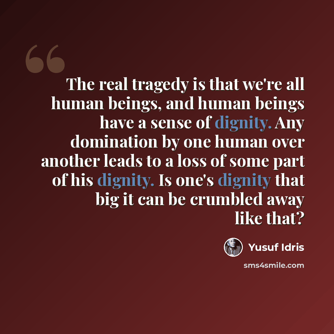 “The real tragedy is that we're all human beings, and human beings have a sense of dignity. Any domination by one human over another leads to a loss of some part of his dignity. Is one's dignity that big it can be crumbled away like that?” quote by Yusuf Idris