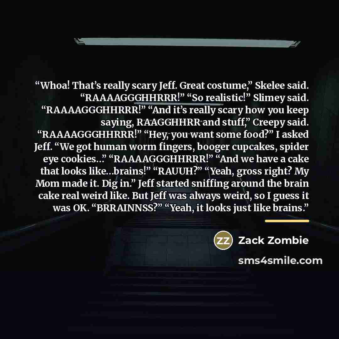 “Whoa! That’s really scary Jeff. Great costume,” Skelee said. “RAAAAGGGHHRRR!” “So realistic!” Slimey said. “RAAAAGGGHHRRR!” “And it’s really scary how you keep saying, RAAGGHHRR and stuff,” Creepy said. “RAAAAGGGHHRRR!” “Hey, you want some food?” I asked Jeff. “We got human worm fingers, booger…” quote by Zack Zombie
