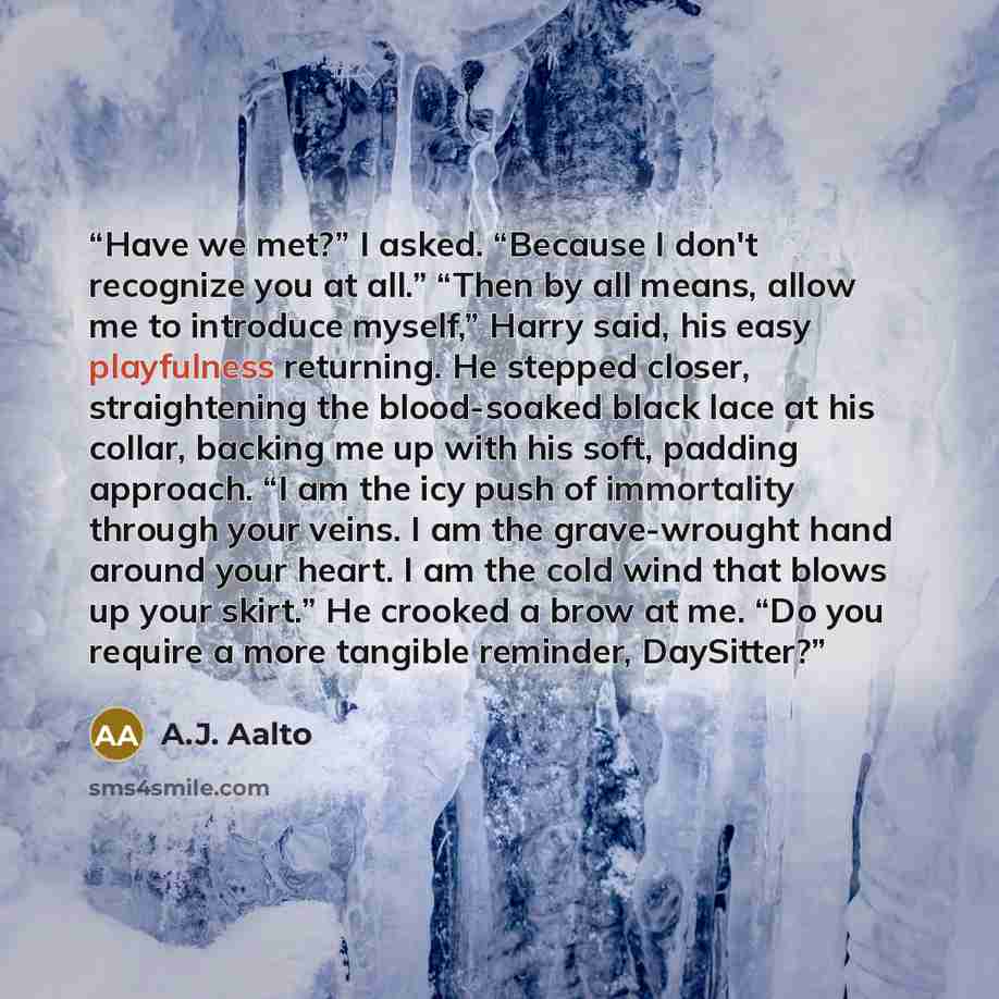 “Have we met?” I asked. “Because I don't recognize you at all.” “Then by all means, allow me to introduce myself,” Harry said, his easy playfulness returning. He stepped closer, straightening the blood-soaked black lace at his collar, backing me up with his soft, padding approach. “I am the icy…” quote by A.J. Aalto