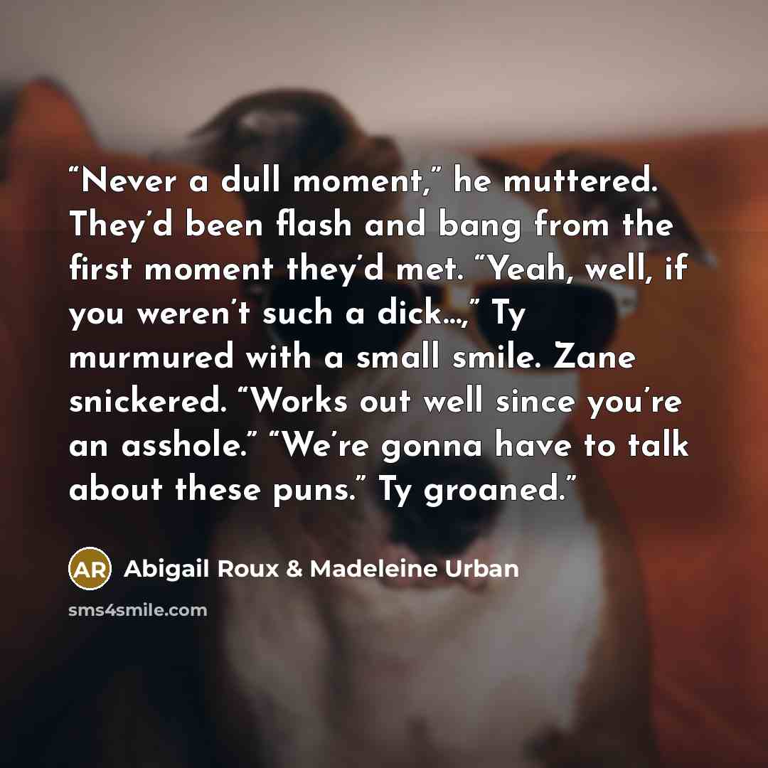 “Never a dull moment,” he muttered. They’d been flash and bang from the first moment they’d met. “Yeah, well, if you weren’t such a dick…,” Ty murmured with a small smile. Zane snickered. “Works out well since you’re an asshole.” “We’re gonna have to talk about these puns.” Ty groaned.” quote by Abigail Roux & Madeleine Urban