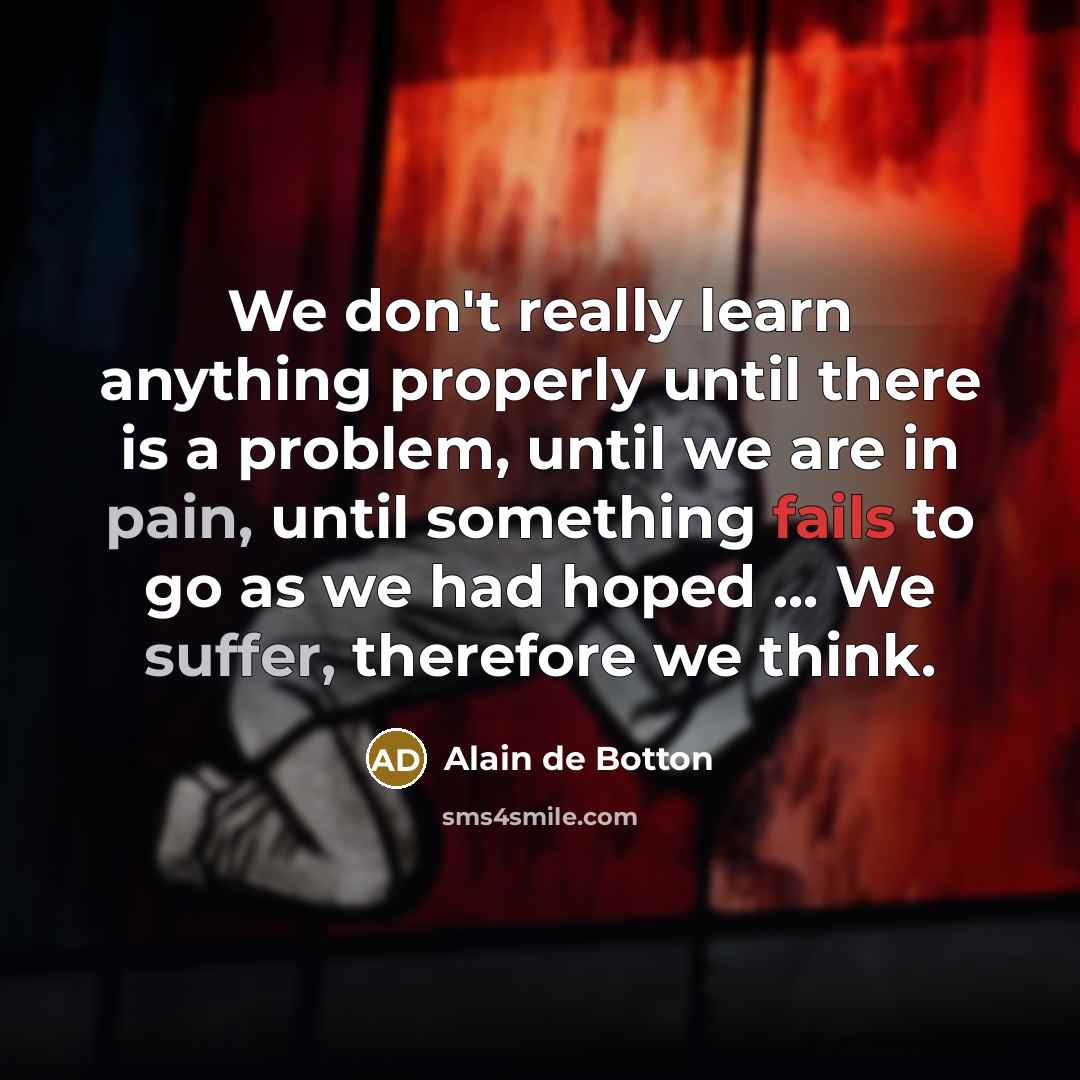 “We don't really learn anything properly until there is a problem, until we are in pain, until something fails to go as we had hoped ... We suffer, therefore we think.” quote by Alain de Botton